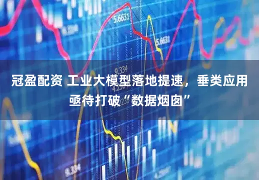 冠盈配资 工业大模型落地提速，垂类应用亟待打破“数据烟囱”