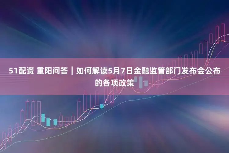 51配资 重阳问答︱如何解读5月7日金融监管部门发布会公布的各项政策