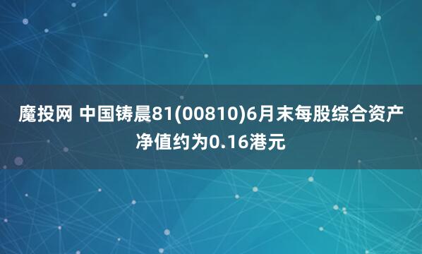 魔投网 中国铸晨81(00810)6月末每股综合资产净值约为0.16港元