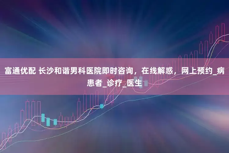 富通优配 长沙和谐男科医院即时咨询，在线解惑，网上预约_病患者_诊疗_医生