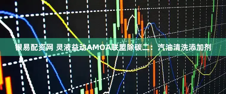银易配资网 灵液益动AMOA联盟除碳二：汽油清洗添加剂