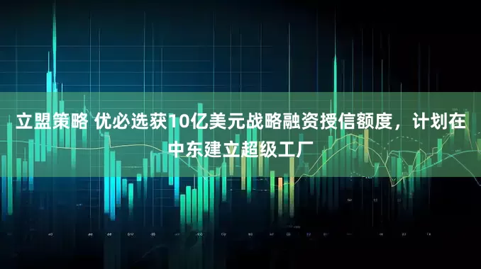 立盟策略 优必选获10亿美元战略融资授信额度，计划在中东建立超级工厂