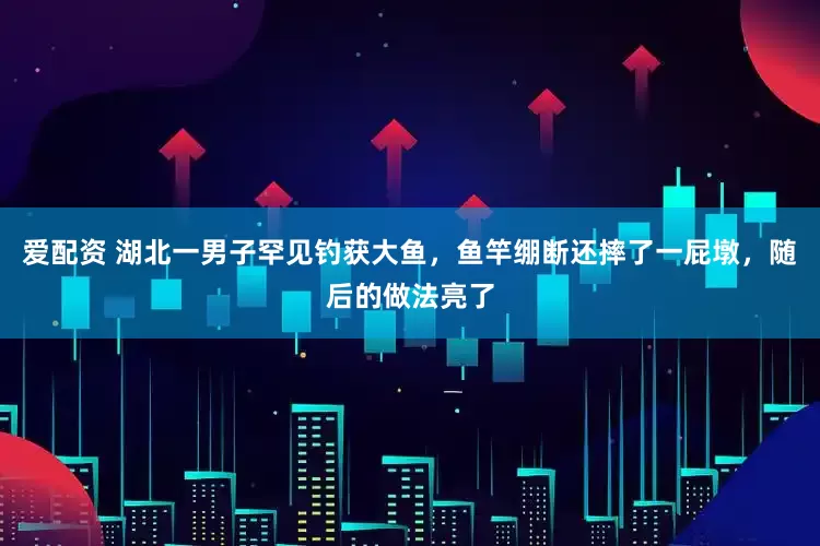 爱配资 湖北一男子罕见钓获大鱼，鱼竿绷断还摔了一屁墩，随后的做法亮了