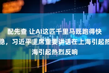 配先查 让AI这匹千里马既跑得快又跑得稳，习近平主席重要讲话在上海引起热烈反响