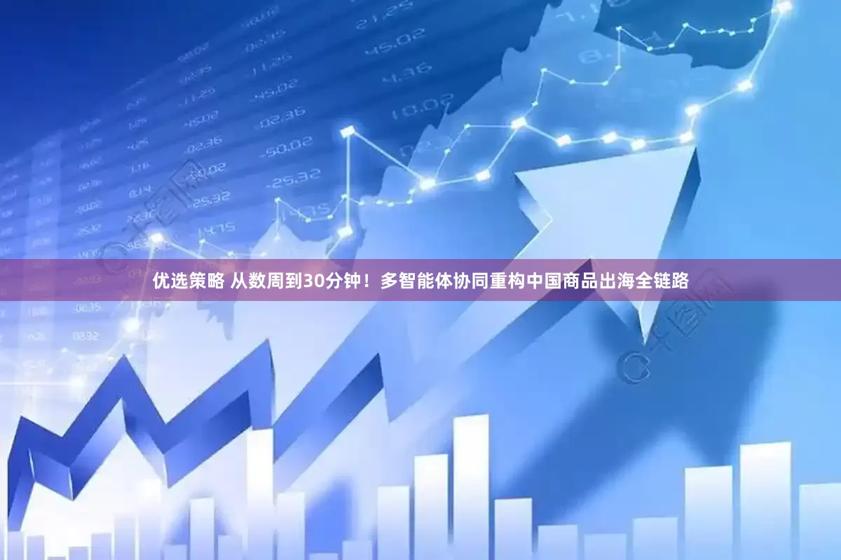 优选策略 从数周到30分钟！多智能体协同重构中国商品出海全链路