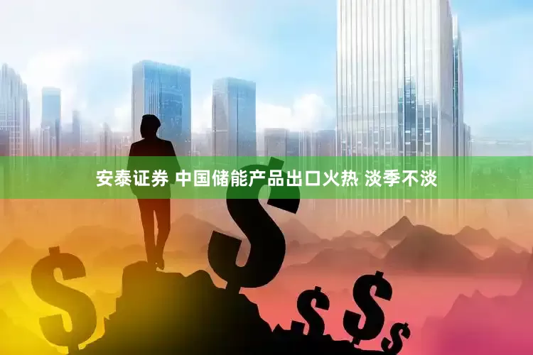 安泰证券 中国储能产品出口火热 淡季不淡